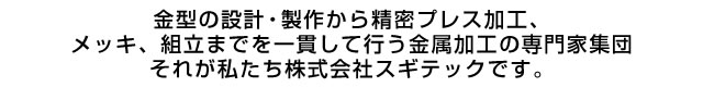 金型の設計・製作から精密プレス加工、メッキ、組立までを一貫して行う金属加工の専門家集団それが私たち 株式会社 スギテックです。